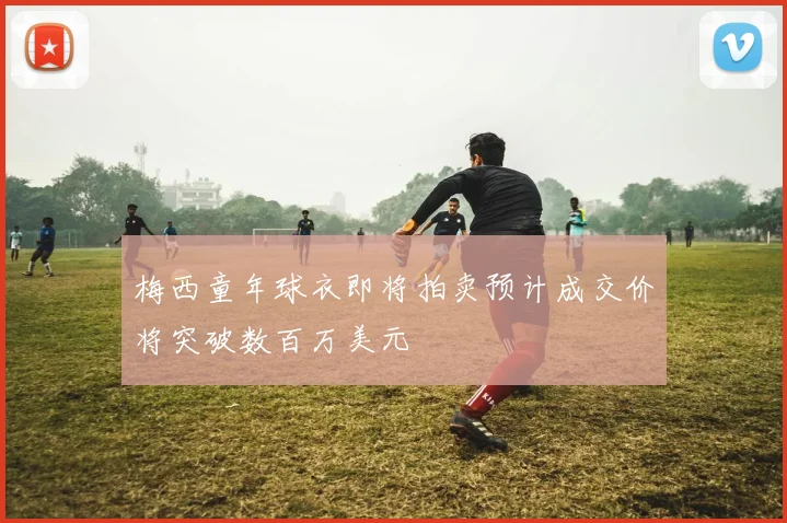 梅西童年球衣即将拍卖预计成交价将突破数百万美元