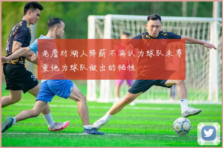老詹对湖人降薪不满认为球队未尊重他为球队做出的牺牲