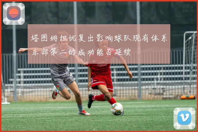 塔图姆担忧复出影响球队现有体系东部第二的成功能否延续