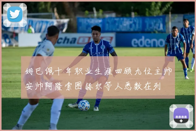 姆巴佩十年职业生涯回顾九位主帅安帅阿隆索图赫尔等人悉数在列