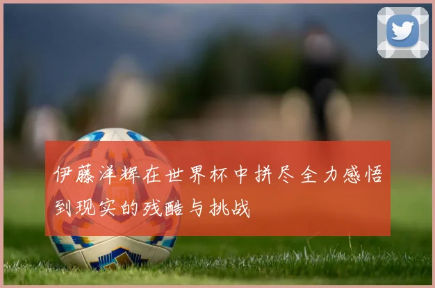 伊藤洋辉在世界杯中拼尽全力感悟到现实的残酷与挑战