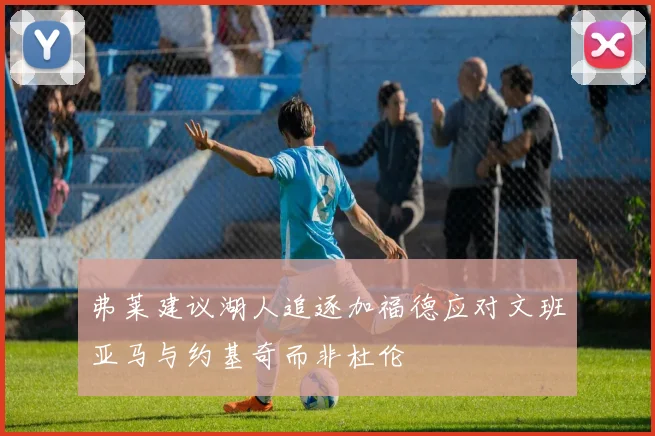 弗莱建议湖人追逐加福德应对文班亚马与约基奇而非杜伦