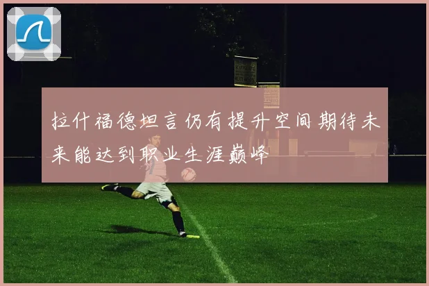 拉什福德坦言仍有提升空间期待未来能达到职业生涯巅峰