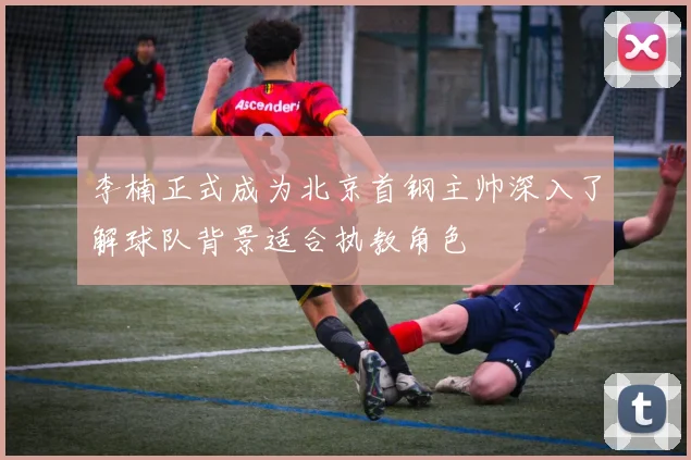 李楠正式成为北京首钢主帅深入了解球队背景适合执教角色