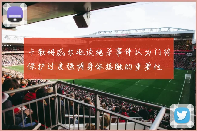 卡勒姆威尔逊谈绝杀事件认为门将保护过度强调身体接触的重要性