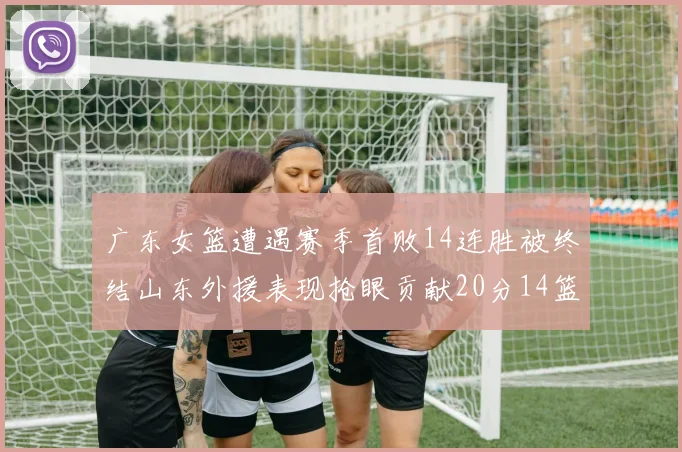 广东女篮遭遇赛季首败14连胜被终结山东外援表现抢眼贡献20分14篮板5助攻