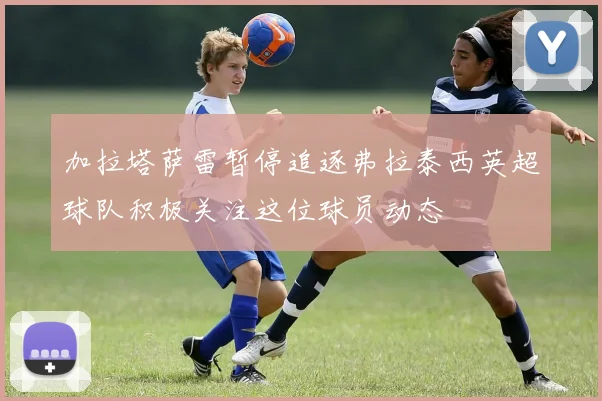 加拉塔萨雷暂停追逐弗拉泰西英超球队积极关注这位球员动态