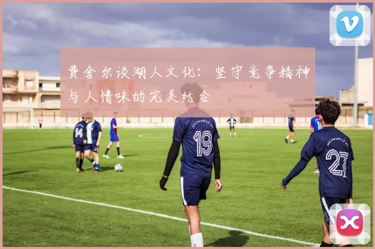 费舍尔谈湖人文化：坚守竞争精神与人情味的完美结合