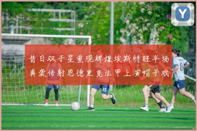 昔日双子星重现辉煌埃斯特旺半场奔袭传射恩德里克法甲上演帽子戏法