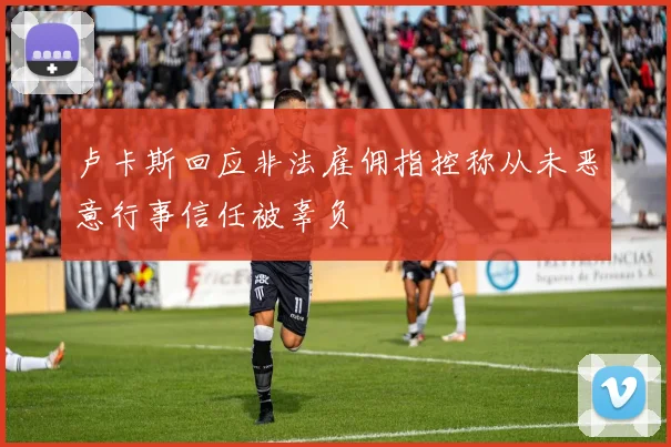 卢卡斯回应非法雇佣指控称从未恶意行事信任被辜负