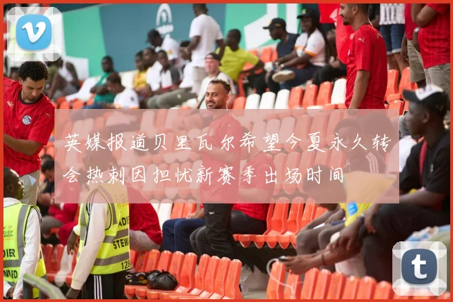 英媒报道贝里瓦尔希望今夏永久转会热刺因担忧新赛季出场时间