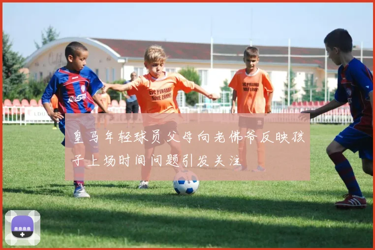 皇马年轻球员父母向老佛爷反映孩子上场时间问题引发关注