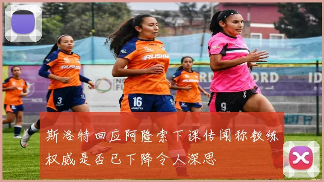 斯洛特回应阿隆索下课传闻称教练权威是否已下降令人深思