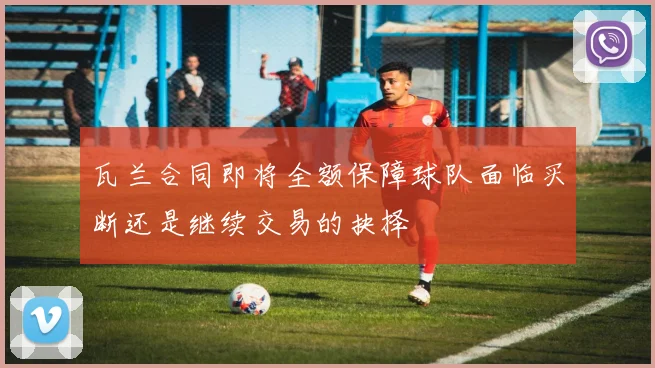 瓦兰合同即将全额保障球队面临买断还是继续交易的抉择