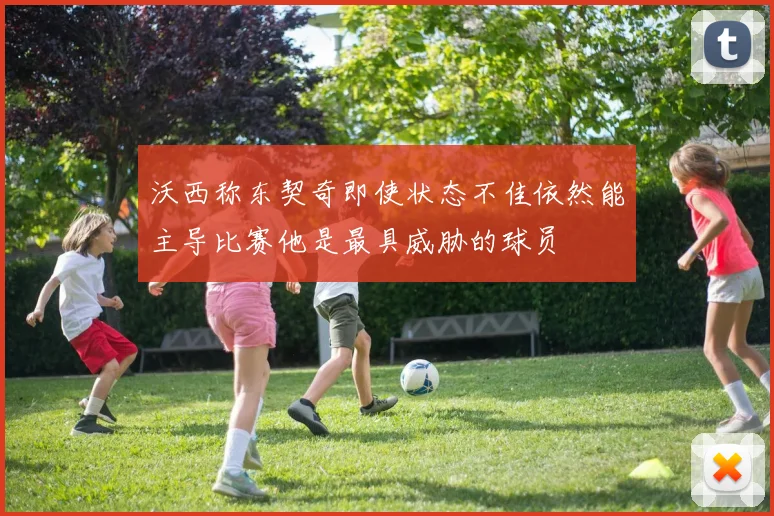 沃西称东契奇即使状态不佳依然能主导比赛他是最具威胁的球员