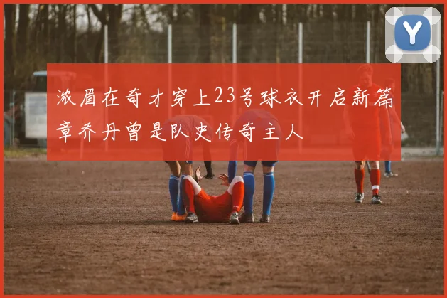 浓眉在奇才穿上23号球衣开启新篇章乔丹曾是队史传奇主人