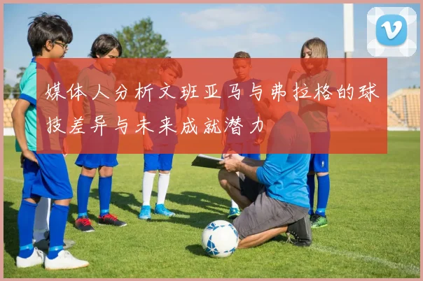 媒体人分析文班亚马与弗拉格的球技差异与未来成就潜力
